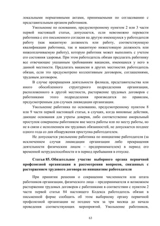63
локальными нормативными актами, принимаемыми по согласованию с
представительным органом работников.
Увольнение по основанию, предусмотренному пунктом 2 или 3 части
первой настоящей статьи, допускается, если невозможно перевести
работника с его письменного согласия на другую имеющуюся у работодателя
работу (как вакантную должность или работу, соответствующую
квалификации работника, так и вакантную нижестоящую должность или
нижеоплачиваемую работу), которую работник может выполнять с учетом
его состояния здоровья. При этом работодатель обязан предлагать работнику
все отвечающие указанным требованиям вакансии, имеющиеся у него в
данной местности. Предлагать вакансии в других местностях работодатель
обязан, если это предусмотрено коллективным договором, соглашениями,
трудовым договором.
В случае прекращения деятельности филиала, представительства или
иного обособленного структурного подразделения организации,
расположенного в другой местности, расторжение трудовых договоров с
работниками этого подразделения производится по правилам,
предусмотренным для случаев ликвидации организации.
Увольнение работника по основанию, предусмотренному пунктом 8
или 9 части первой настоящей статьи, в случаях, когда виновные действия,
дающие основания для утраты доверия, либо соответственно аморальный
проступок совершены работником вне места работы или по месту работы, но
не в связи с исполнением им трудовых обязанностей, не допускается позднее
одного года со дня обнаружения проступка работодателем.
Не допускается увольнение работника по инициативе работодателя (за
исключением случая ликвидации организации либо прекращения
деятельности физическим лицом – предпринимателем) в период его
временной нетрудоспособности и в период пребывания в отпуске.
Статья 85. Обязательное участие выборного органа первичной
профсоюзной организации в рассмотрении вопросов, связанных с
расторжением трудового договора по инициативе работодателя
При принятии решения о сокращении численности или штата
работников организации, физического лица – предпринимателя и возможном
расторжении трудовых договоров с работниками в соответствии с пунктом 2
части первой статьи 84 настоящего Кодекса работодатель обязан в
письменной форме сообщить об этом выборному органу первичной
профсоюзной организации не позднее чем за три месяца до начала
проведения соответствующих мероприятий. Увольнение работников,
 