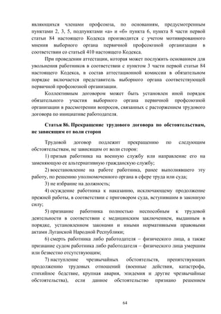 64
являющихся членами профсоюза, по основаниям, предусмотренным
пунктами 2, 3, 5, подпунктами «а» и «б» пункта 6, пункта 8 части первой
статьи 84 настоящего Кодекса производится с учетом мотивированного
мнения выборного органа первичной профсоюзной организации в
соответствии со статьей 410 настоящего Кодекса.
При проведении аттестации, которая может послужить основанием для
увольнения работников в соответствии с пунктом 3 части первой статьи 84
настоящего Кодекса, в состав аттестационной комиссии в обязательном
порядке включается представитель выборного органа соответствующей
первичной профсоюзной организации.
Коллективным договором может быть установлен иной порядок
обязательного участия выборного органа первичной профсоюзной
организации в рассмотрении вопросов, связанных с расторжением трудового
договора по инициативе работодателя.
Статья 86. Прекращение трудового договора по обстоятельствам,
не зависящим от воли сторон
Трудовой договор подлежит прекращению по следующим
обстоятельствам, не зависящим от воли сторон:
1) призыв работника на военную службу или направление его на
заменяющую ее альтернативную гражданскую службу;
2) восстановление на работе работника, ранее выполнявшего эту
работу, по решению уполномоченного органа в сфере труда или суда;
3) не избрание на должность;
4) осуждение работника к наказанию, исключающему продолжение
прежней работы, в соответствии с приговором суда, вступившим в законную
силу;
5) признание работника полностью неспособным к трудовой
деятельности в соответствии с медицинским заключением, выданным в
порядке, установленном законами и иными нормативными правовыми
актами Луганской Народной Республики;
6) смерть работника либо работодателя – физического лица, а также
признание судом работника либо работодателя – физического лица умершим
или безвестно отсутствующим;
7) наступление чрезвычайных обстоятельств, препятствующих
продолжению трудовых отношений (военные действия, катастрофа,
стихийное бедствие, крупная авария, эпидемия и другие чрезвычайные
обстоятельства), если данное обстоятельство признано решением
 
