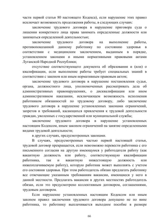 66
части первой статьи 80 настоящего Кодекса), если нарушение этих правил
исключает возможность продолжения работы, в следующих случаях:
заключение трудового договора в нарушение приговора суда о
лишении конкретного лица права занимать определенные должности или
заниматься определенной деятельностью;
заключение трудового договора на выполнение работы,
противопоказанной данному работнику по состоянию здоровья в
соответствии с медицинским заключением, выданным в порядке,
установленном законами и иными нормативными правовыми актами
Луганской Народной Республики;
отсутствие соответствующего документа об образовании и (или) о
квалификации, если выполнение работы требует специальных знаний в
соответствии с законом или иным нормативным правовым актом;
заключение трудового договора в нарушение постановления судьи,
органа, должностного лица, уполномоченных рассматривать дела об
административных правонарушениях, о дисквалификации или ином
административном наказании, исключающем возможность исполнения
работником обязанностей по трудовому договору, либо заключение
трудового договора в нарушение установленных законами ограничений,
запретов и требований, касающихся привлечения к трудовой деятельности
граждан, уволенных с государственной или муниципальной службы;
заключение трудового договора в нарушение установленных
настоящим Кодексом, иным законом ограничений на занятие определенными
видами трудовой деятельности;
в других случаях, предусмотренных законами.
В случаях, предусмотренных частью первой настоящей статьи,
трудовой договор прекращается, если невозможно перевести работника с его
письменного согласия на другую имеющуюся у работодателя работу (как
вакантную должность или работу, соответствующую квалификации
работника, так и вакантную нижестоящую должность или
нижеоплачиваемую работу), которую работник может выполнять с учетом
его состояния здоровья. При этом работодатель обязан предлагать работнику
все отвечающие указанным требованиям вакансии, имеющиеся у него в
данной местности. Предлагать вакансии в других местностях работодатель
обязан, если это предусмотрено коллективным договором, соглашениями,
трудовым договором.
Если нарушение установленных настоящим Кодексом или иным
законом правил заключения трудового договора допущено не по вине
работника, то работнику выплачивается выходное пособие в размере
 