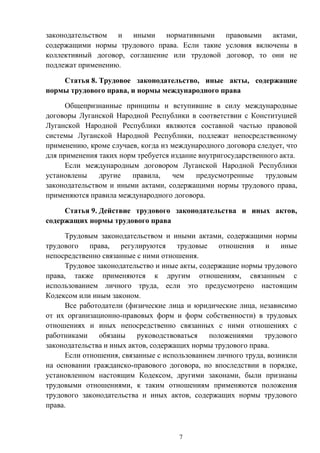 7
законодательством и иными нормативными правовыми актами,
содержащими нормы трудового права. Если такие условия включены в
коллективный договор, соглашение или трудовой договор, то они не
подлежат применению.
Статья 8. Трудовое законодательство, иные акты, содержащие
нормы трудового права, и нормы международного права
Общепризнанные принципы и вступившие в силу международные
договоры Луганской Народной Республики в соответствии с Конституцией
Луганской Народной Республики являются составной частью правовой
системы Луганской Народной Республики, подлежат непосредственному
применению, кроме случаев, когда из международного договора следует, что
для применения таких норм требуется издание внутригосударственного акта.
Если международным договором Луганской Народной Республики
установлены другие правила, чем предусмотренные трудовым
законодательством и иными актами, содержащими нормы трудового права,
применяются правила международного договора.
Статья 9. Действие трудового законодательства и иных актов,
содержащих нормы трудового права
Трудовым законодательством и иными актами, содержащими нормы
трудового права, регулируются трудовые отношения и иные
непосредственно связанные с ними отношения.
Трудовое законодательство и иные акты, содержащие нормы трудового
права, также применяются к другим отношениям, связанным с
использованием личного труда, если это предусмотрено настоящим
Кодексом или иным законом.
Все работодатели (физические лица и юридические лица, независимо
от их организационно-правовых форм и форм собственности) в трудовых
отношениях и иных непосредственно связанных с ними отношениях с
работниками обязаны руководствоваться положениями трудового
законодательства и иных актов, содержащих нормы трудового права.
Если отношения, связанные с использованием личного труда, возникли
на основании гражданско-правового договора, но впоследствии в порядке,
установленном настоящим Кодексом, другими законами, были признаны
трудовыми отношениями, к таким отношениям применяются положения
трудового законодательства и иных актов, содержащих нормы трудового
права.
 