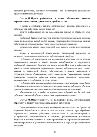 71
данными работника, которые необходимы для выполнения указанными
представителями их функций.
Статья 93. Права работников в целях обеспечения защиты
персональных данных, хранящихся у работодателя
В целях обеспечения защиты персональных данных, хранящихся у
работодателя, работники имеют право на:
полную информацию об их персональных данных и обработке этих
данных;
свободный бесплатный доступ к своим персональным данным, включая
право на получение копий любой записи, содержащей персональные данные
работника, за исключением случаев, предусмотренных законом;
определение своих представителей для защиты своих персональных
данных;
доступ к медицинской документации, отражающей состояние их
здоровья, с помощью медицинского работника по их выбору;
требование об исключении или исправлении неверных или неполных
персональных данных, а также данных, обработанных с нарушением
требований настоящего Кодекса или иного закона. При отказе работодателя
исключить или исправить персональные данные работника он имеет право
заявить в письменной форме работодателю о своем несогласии с
соответствующим обоснованием такого несогласия. Персональные данные
оценочного характера работник имеет право дополнить заявлением,
выражающим его собственную точку зрения;
требование об извещении работодателем всех лиц, которым ранее были
сообщены неверные или неполные персональные данные работника, обо всех
произведенных в них исключениях, исправлениях или дополнениях;
обжалование в суд любых неправомерных действий или бездействия
работодателя при обработке и защите его персональных данных.
Статья 94. Ответственность за нарушение норм, регулирующих
обработку и защиту персональных данных работника
Лица, виновные в нарушении положений законодательства Луганской
Народной Республики в области персональных данных при обработке
персональных данных работника, привлекаются к дисциплинарной и
материальной ответственности в порядке, установленном настоящим
Кодексом и иными законами, а также привлекаются к гражданско-правовой,
административной и уголовной ответственности в порядке, установленном
законами.
 