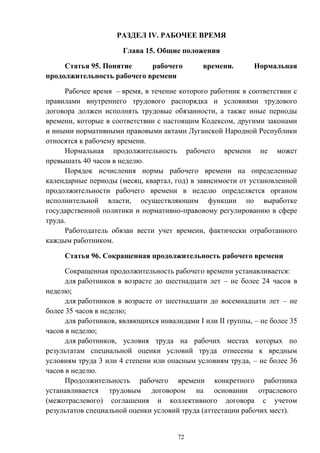 72
РАЗДЕЛ IV. РАБОЧЕЕ ВРЕМЯ
Глава 15. Общие положения
Статья 95. Понятие рабочего времени. Нормальная
продолжительность рабочего времени
Рабочее время – время, в течение которого работник в соответствии с
правилами внутреннего трудового распорядка и условиями трудового
договора должен исполнять трудовые обязанности, а также иные периоды
времени, которые в соответствии с настоящим Кодексом, другими законами
и иными нормативными правовыми актами Луганской Народной Республики
относятся к рабочему времени.
Нормальная продолжительность рабочего времени не может
превышать 40 часов в неделю.
Порядок исчисления нормы рабочего времени на определенные
календарные периоды (месяц, квартал, год) в зависимости от установленной
продолжительности рабочего времени в неделю определяется органом
исполнительной власти, осуществляющим функции по выработке
государственной политики и нормативно-правовому регулированию в сфере
труда.
Работодатель обязан вести учет времени, фактически отработанного
каждым работником.
Статья 96. Сокращенная продолжительность рабочего времени
Сокращенная продолжительность рабочего времени устанавливается:
для работников в возрасте до шестнадцати лет – не более 24 часов в
неделю;
для работников в возрасте от шестнадцати до восемнадцати лет – не
более 35 часов в неделю;
для работников, являющихся инвалидами I или II группы, – не более 35
часов в неделю;
для работников, условия труда на рабочих местах которых по
результатам специальной оценки условий труда отнесены к вредным
условиям труда 3 или 4 степени или опасным условиям труда, – не более 36
часов в неделю.
Продолжительность рабочего времени конкретного работника
устанавливается трудовым договором на основании отраслевого
(межотраслевого) соглашения и коллективного договора с учетом
результатов специальной оценки условий труда (аттестации рабочих мест).
 