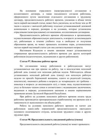 73
На основании отраслевого (межотраслевого) соглашения и
коллективного договора, а также письменного согласия работника,
оформленного путем заключения отдельного соглашения к трудовому
договору, продолжительность рабочего времени, указанная в абзаце пятом
части первой настоящей статьи, может быть увеличена, но не более чем до 40
часов в неделю с выплатой работнику отдельно устанавливаемой денежной
компенсации в порядке, размерах и на условиях, которые установлены
отраслевыми (межотраслевыми) соглашениями, коллективными договорами.
Продолжительность рабочего времени обучающихся в организациях,
осуществляющих образовательную деятельность, в возрасте до восемнадцати
лет, работающих в течение учебного года в свободное от получения
образования время, не может превышать половины норм, установленных
частью первой настоящей статьи для лиц соответствующего возраста.
Настоящим Кодексом и иными законами может устанавливаться
сокращенная продолжительность рабочего времени для других категорий
работников (педагогических, медицинских и других работников).
Статья 97. Неполное рабочее время
По соглашению между работником и работодателем могут
устанавливаться как при приеме на работу, так и впоследствии неполный
рабочий день (смена) или неполная рабочая неделя. Работодатель обязан
устанавливать неполный рабочий день (смену) или неполную рабочую
неделю по просьбе беременной женщины, одного из родителей (опекуна,
попечителя), имеющего ребенка в возрасте до четырнадцати лет (ребенка –
инвалида в возрасте до восемнадцати лет), а также лица, осуществляющего
уход за больным членом семьи в соответствии с медицинским заключением,
выданным в порядке, установленном законами и иными нормативными
правовыми актами Луганской Народной Республики.
При работе на условиях неполного рабочего времени оплата труда
работника производится пропорционально отработанному им времени или в
зависимости от выполненного им объема работ.
Работа на условиях неполного рабочего времени не влечет для
работников каких-либо ограничений продолжительности ежегодного
основного оплачиваемого отпуска, исчисления трудового стажа и других
трудовых прав.
Статья 98. Продолжительность ежедневной работы (смены)
Продолжительность ежедневной работы (смены) не может превышать:
 