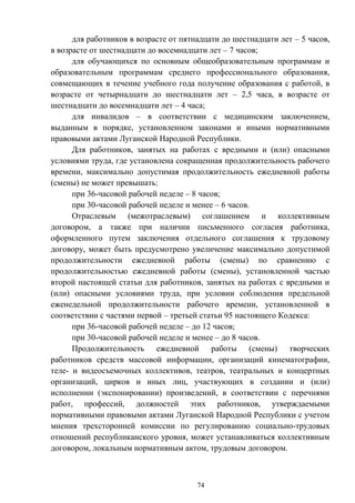 74
для работников в возрасте от пятнадцати до шестнадцати лет – 5 часов,
в возрасте от шестнадцати до восемнадцати лет – 7 часов;
для обучающихся по основным общеобразовательным программам и
образовательным программам среднего профессионального образования,
совмещающих в течение учебного года получение образования с работой, в
возрасте от четырнадцати до шестнадцати лет – 2,5 часа, в возрасте от
шестнадцати до восемнадцати лет – 4 часа;
для инвалидов – в соответствии с медицинским заключением,
выданным в порядке, установленном законами и иными нормативными
правовыми актами Луганской Народной Республики.
Для работников, занятых на работах с вредными и (или) опасными
условиями труда, где установлена сокращенная продолжительность рабочего
времени, максимально допустимая продолжительность ежедневной работы
(смены) не может превышать:
при 36-часовой рабочей неделе – 8 часов;
при 30-часовой рабочей неделе и менее – 6 часов.
Отраслевым (межотраслевым) соглашением и коллективным
договором, а также при наличии письменного согласия работника,
оформленного путем заключения отдельного соглашения к трудовому
договору, может быть предусмотрено увеличение максимально допустимой
продолжительности ежедневной работы (смены) по сравнению с
продолжительностью ежедневной работы (смены), установленной частью
второй настоящей статьи для работников, занятых на работах с вредными и
(или) опасными условиями труда, при условии соблюдения предельной
еженедельной продолжительности рабочего времени, установленной в
соответствии с частями первой – третьей статьи 95 настоящего Кодекса:
при 36-часовой рабочей неделе – до 12 часов;
при 30-часовой рабочей неделе и менее – до 8 часов.
Продолжительность ежедневной работы (смены) творческих
работников средств массовой информации, организаций кинематографии,
теле- и видеосъемочных коллективов, театров, театральных и концертных
организаций, цирков и иных лиц, участвующих в создании и (или)
исполнении (экспонировании) произведений, в соответствии с перечнями
работ, профессий, должностей этих работников, утверждаемыми
нормативными правовыми актами Луганской Народной Республики с учетом
мнения трехсторонней комиссии по регулированию социально-трудовых
отношений республиканского уровня, может устанавливаться коллективным
договором, локальным нормативным актом, трудовым договором.
 