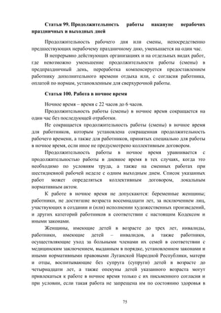 75
Статья 99. Продолжительность работы накануне нерабочих
праздничных и выходных дней
Продолжительность рабочего дня или смены, непосредственно
предшествующих нерабочему праздничному дню, уменьшается на один час.
В непрерывно действующих организациях и на отдельных видах работ,
где невозможно уменьшение продолжительности работы (смены) в
предпраздничный день, переработка компенсируется предоставлением
работнику дополнительного времени отдыха или, с согласия работника,
оплатой по нормам, установленным для сверхурочной работы.
Статья 100. Работа в ночное время
Ночное время – время с 22 часов до 6 часов.
Продолжительность работы (смены) в ночное время сокращается на
один час без последующей отработки.
Не сокращается продолжительность работы (смены) в ночное время
для работников, которым установлена сокращенная продолжительность
рабочего времени, а также для работников, принятых специально для работы
в ночное время, если иное не предусмотрено коллективным договором.
Продолжительность работы в ночное время уравнивается с
продолжительностью работы в дневное время в тех случаях, когда это
необходимо по условиям труда, а также на сменных работах при
шестидневной рабочей неделе с одним выходным днем. Список указанных
работ может определяться коллективным договором, локальным
нормативным актом.
К работе в ночное время не допускаются: беременные женщины;
работники, не достигшие возраста восемнадцати лет, за исключением лиц,
участвующих в создании и (или) исполнении художественных произведений,
и других категорий работников в соответствии с настоящим Кодексом и
иными законами.
Женщины, имеющие детей в возрасте до трех лет, инвалиды,
работники, имеющие детей – инвалидов, а также работники,
осуществляющие уход за больными членами их семей в соответствии с
медицинским заключением, выданным в порядке, установленном законами и
иными нормативными правовыми Луганской Народной Республики, матери
и отцы, воспитывающие без супруга (супруги) детей в возрасте до
четырнадцати лет, а также опекуны детей указанного возраста могут
привлекаться к работе в ночное время только с их письменного согласия и
при условии, если такая работа не запрещена им по состоянию здоровья в
 