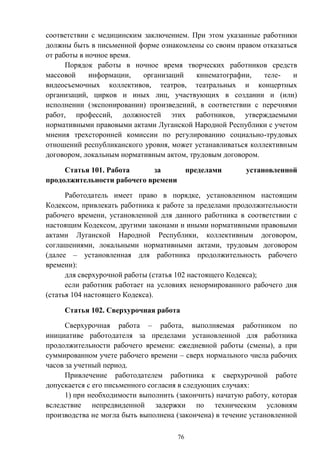 76
соответствии с медицинским заключением. При этом указанные работники
должны быть в письменной форме ознакомлены со своим правом отказаться
от работы в ночное время.
Порядок работы в ночное время творческих работников средств
массовой информации, организаций кинематографии, теле- и
видеосъемочных коллективов, театров, театральных и концертных
организаций, цирков и иных лиц, участвующих в создании и (или)
исполнении (экспонировании) произведений, в соответствии с перечнями
работ, профессий, должностей этих работников, утверждаемыми
нормативными правовыми актами Луганской Народной Республики с учетом
мнения трехсторонней комиссии по регулированию социально-трудовых
отношений республиканского уровня, может устанавливаться коллективным
договором, локальным нормативным актом, трудовым договором.
Статья 101. Работа за пределами установленной
продолжительности рабочего времени
Работодатель имеет право в порядке, установленном настоящим
Кодексом, привлекать работника к работе за пределами продолжительности
рабочего времени, установленной для данного работника в соответствии с
настоящим Кодексом, другими законами и иными нормативными правовыми
актами Луганской Народной Республики, коллективным договором,
соглашениями, локальными нормативными актами, трудовым договором
(далее – установленная для работника продолжительность рабочего
времени):
для сверхурочной работы (статья 102 настоящего Кодекса);
если работник работает на условиях ненормированного рабочего дня
(статья 104 настоящего Кодекса).
Статья 102. Сверхурочная работа
Сверхурочная работа – работа, выполняемая работником по
инициативе работодателя за пределами установленной для работника
продолжительности рабочего времени: ежедневной работы (смены), а при
суммированном учете рабочего времени – сверх нормального числа рабочих
часов за учетный период.
Привлечение работодателем работника к сверхурочной работе
допускается с его письменного согласия в следующих случаях:
1) при необходимости выполнить (закончить) начатую работу, которая
вследствие непредвиденной задержки по техническим условиям
производства не могла быть выполнена (закончена) в течение установленной
 