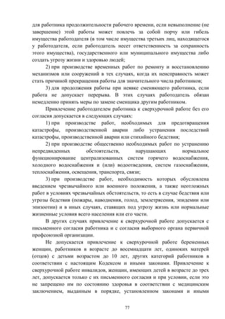 77
для работника продолжительности рабочего времени, если невыполнение (не
завершение) этой работы может повлечь за собой порчу или гибель
имущества работодателя (в том числе имущества третьих лиц, находящегося
у работодателя, если работодатель несет ответственность за сохранность
этого имущества), государственного или муниципального имущества либо
создать угрозу жизни и здоровью людей;
2) при производстве временных работ по ремонту и восстановлению
механизмов или сооружений в тех случаях, когда их неисправность может
стать причиной прекращения работы для значительного числа работников;
3) для продолжения работы при неявке сменяющего работника, если
работа не допускает перерыва. В этих случаях работодатель обязан
немедленно принять меры по замене сменщика другим работником.
Привлечение работодателем работника к сверхурочной работе без его
согласия допускается в следующих случаях:
1) при производстве работ, необходимых для предотвращения
катастрофы, производственной аварии либо устранения последствий
катастрофы, производственной аварии или стихийного бедствия;
2) при производстве общественно необходимых работ по устранению
непредвиденных обстоятельств, нарушающих нормальное
функционирование централизованных систем горячего водоснабжения,
холодного водоснабжения и (или) водоотведения, систем газоснабжения,
теплоснабжения, освещения, транспорта, связи;
3) при производстве работ, необходимость которых обусловлена
введением чрезвычайного или военного положения, а также неотложных
работ в условиях чрезвычайных обстоятельств, то есть в случае бедствия или
угрозы бедствия (пожары, наводнения, голод, землетрясения, эпидемии или
эпизоотии) и в иных случаях, ставящих под угрозу жизнь или нормальные
жизненные условия всего населения или его части.
В других случаях привлечение к сверхурочной работе допускается с
письменного согласия работника и с согласия выборного органа первичной
профсоюзной организации.
Не допускается привлечение к сверхурочной работе беременных
женщин, работников в возрасте до восемнадцати лет, одиноких матерей
(отцов) с детьми возрастом до 10 лет, других категорий работников в
соответствии с настоящим Кодексом и иными законами. Привлечение к
сверхурочной работе инвалидов, женщин, имеющих детей в возрасте до трех
лет, допускается только с их письменного согласия и при условии, если это
не запрещено им по состоянию здоровья в соответствии с медицинским
заключением, выданным в порядке, установленном законами и иными
 