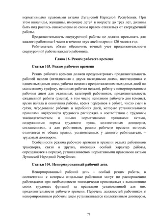 78
нормативными правовыми актами Луганской Народной Республики. При
этом инвалиды, женщины, имеющие детей в возрасте до трех лет, должны
быть под роспись ознакомлены со своим правом отказаться от сверхурочной
работы.
Продолжительность сверхурочной работы не должна превышать для
каждого работника 4 часов в течение двух дней подряд и 120 часов в год.
Работодатель обязан обеспечить точный учет продолжительности
сверхурочной работы каждого работника.
Глава 16. Режим рабочего времени
Статья 103. Режим рабочего времени
Режим рабочего времени должен предусматривать продолжительность
рабочей недели (пятидневная с двумя выходными днями, шестидневная с
одним выходным днем, рабочая неделя с предоставлением выходных дней по
скользящему графику, неполная рабочая неделя), работу с ненормированным
рабочим днем для отдельных категорий работников, продолжительность
ежедневной работы (смены), в том числе неполного рабочего дня (смены),
время начала и окончания работы, время перерывов в работе, число смен в
сутки, чередование рабочих и нерабочих дней, которые устанавливаются
правилами внутреннего трудового распорядка в соответствии с трудовым
законодательством и иными нормативными правовыми актами,
содержащими нормы трудового права, коллективным договором,
соглашениями, а для работников, режим рабочего времени которых
отличается от общих правил, установленных у данного работодателя, –
трудовым договором.
Особенности режима рабочего времени и времени отдыха работников
транспорта, связи и других, имеющих особый характер работы,
определяются в порядке, устанавливаемом нормативными правовыми актами
Луганской Народной Республики.
Статья 104. Ненормированный рабочий день
Ненормированный рабочий день – особый режим работы, в
соответствии с которым отдельные работники могут по распоряжению
работодателя при необходимости эпизодически привлекаться к выполнению
своих трудовых функций за пределами установленной для них
продолжительности рабочего времени. Перечень должностей работников с
ненормированным рабочим днем устанавливается коллективным договором,
 