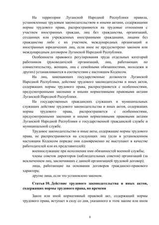 8
На территории Луганской Народной Республики правила,
установленные трудовым законодательством и иными актами, содержащими
нормы трудового права, распространяются на трудовые отношения с
участием иностранных граждан, лиц без гражданства, организаций,
созданных или учрежденных иностранными гражданами, лицами без
гражданства либо с их участием, международных организаций и
иностранных юридических лиц, если иное не предусмотрено законом или
международным договором Луганской Народной Республики.
Особенности правового регулирования труда отдельных категорий
работников (руководителей организаций, лиц, работающих по
совместительству, женщин, лиц с семейными обязанностями, молодежи и
других) устанавливаются в соответствии с настоящим Кодексом.
На лиц, замещающих государственные должности Луганской
Народной Республики, действие трудового законодательства и иных актов,
содержащих нормы трудового права, распространяется с особенностями,
предусмотренными законами и иными нормативными правовыми актами
Луганской Народной Республики.
На государственных гражданских служащих и муниципальных
служащих действие трудового законодательства и иных актов, содержащих
нормы трудового права, распространяется с особенностями,
предусмотренными законами и иными нормативными правовыми актами
Луганской Народной Республики о государственной гражданской службе и
муниципальной службе.
Трудовое законодательство и иные акты, содержащие нормы трудового
права, не распространяются на следующих лиц (если в установленном
настоящим Кодексом порядке они одновременно не выступают в качестве
работодателей или их представителей):
военнослужащие при исполнении ими обязанностей военной службы;
члены советов директоров (наблюдательных советов) организаций (за
исключением лиц, заключивших с данной организацией трудовой договор);
лица, работающие на основании договоров гражданско-правового
характера;
другие лица, если это установлено законом.
Статья 10. Действие трудового законодательства и иных актов,
содержащих нормы трудового права, во времени
Закон или иной нормативный правовой акт, содержащий нормы
трудового права, вступает в силу со дня, указанного в этом законе или ином
 
