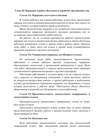 81
Глава 18. Перерывы в работе. Выходные и нерабочие праздничные дни
Статья 111. Перерывы для отдыха и питания
В течение рабочего дня (смены) работнику должен быть предоставлен
перерыв для отдыха и питания продолжительностью не более двух часов и не
менее 30 минут, который в рабочее время не включается.
Время предоставления перерыва и его конкретная продолжительность
устанавливаются правилами внутреннего трудового распорядка или по
соглашению между работником и работодателем.
На работах, где по условиям производства (работы) предоставление
перерыва для отдыха и питания невозможно, работодатель обязан обеспечить
работнику возможность отдыха и приема пищи в рабочее время. Перечень
таких работ, а также места для отдыха и приема пищи устанавливаются
правилами внутреннего трудового распорядка.
Статья 112. Специальные перерывы для обогрева и отдыха
На отдельных видах работ предусматривается предоставление
работникам в течение рабочего времени специальных перерывов,
обусловленных технологией и организацией производства и труда. Виды
этих работ, продолжительность и порядок предоставления таких перерывов
устанавливаются правилами внутреннего трудового распорядка.
Работникам, работающим в холодное время года на открытом воздухе
или в закрытых не обогреваемых помещениях, а также грузчикам, занятым
на погрузочно-разгрузочных работах, и другим работникам в необходимых
случаях предоставляются специальные перерывы для обогревания и отдыха,
которые включаются в рабочее время. Работодатель обязан обеспечить
оборудование помещений для обогревания и отдыха работников.
Статья 113. Продолжительность еженедельного непрерывного и
междусменного отдыха
Продолжительность еженедельного непрерывного отдыха не может
быть менее 42 часов.
Длительность междусменного отдыха должна быть не менее двойной
продолжительности времени работы в предшествующей смене (включая и
время перерыва на обед).
Статья 114. Выходные дни
Всем работникам предоставляются выходные дни (еженедельный
непрерывный отдых). При пятидневной рабочей неделе работникам
 