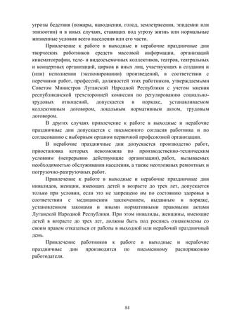 84
угрозы бедствия (пожары, наводнения, голод, землетрясения, эпидемии или
эпизоотии) и в иных случаях, ставящих под угрозу жизнь или нормальные
жизненные условия всего населения или его части.
Привлечение к работе в выходные и нерабочие праздничные дни
творческих работников средств массовой информации, организаций
кинематографии, теле- и видеосъемочных коллективов, театров, театральных
и концертных организаций, цирков и иных лиц, участвующих в создании и
(или) исполнении (экспонировании) произведений, в соответствии с
перечнями работ, профессий, должностей этих работников, утверждаемыми
Советом Министров Луганской Народной Республики с учетом мнения
республиканской трехсторонней комиссии по регулированию социально-
трудовых отношений, допускается в порядке, устанавливаемом
коллективным договором, локальным нормативным актом, трудовым
договором.
В других случаях привлечение к работе в выходные и нерабочие
праздничные дни допускается с письменного согласия работника и по
согласованию с выборным органом первичной профсоюзной организации.
В нерабочие праздничные дни допускается производство работ,
приостановка которых невозможна по производственно-техническим
условиям (непрерывно действующие организации), работ, вызываемых
необходимостью обслуживания населения, а также неотложных ремонтных и
погрузочно-разгрузочных работ.
Привлечение к работе в выходные и нерабочие праздничные дни
инвалидов, женщин, имеющих детей в возрасте до трех лет, допускается
только при условии, если это не запрещено им по состоянию здоровья в
соответствии с медицинским заключением, выданным в порядке,
установленном законами и иными нормативными правовыми актами
Луганской Народной Республики. При этом инвалиды, женщины, имеющие
детей в возрасте до трех лет, должны быть под роспись ознакомлены со
своим правом отказаться от работы в выходной или нерабочий праздничный
день.
Привлечение работников к работе в выходные и нерабочие
праздничные дни производится по письменному распоряжению
работодателя.
 
