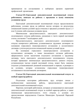 87
принимаются по согласованию с выборным органом первичной
профсоюзной организации.
Статья 123. Ежегодный дополнительный оплачиваемый отпуск
работникам, занятым на работах с вредными и (или) опасными
условиями труда
Ежегодный дополнительный оплачиваемый отпуск предоставляется
работникам, условия труда на рабочих местах которых по результатам
специальной оценки условий труда отнесены к вредным условиям труда 2, 3
или 4 степени либо опасным условиям труда.
Минимальная продолжительность ежегодного дополнительного
оплачиваемого отпуска работникам, указанным в части первой настоящей
статьи, составляет 7 календарных дней.
Продолжительность ежегодного дополнительного оплачиваемого
отпуска конкретного работника устанавливается трудовым договором на
основании отраслевого (межотраслевого) соглашения и коллективного
договора с учетом результатов специальной оценки условий труда.
На основании отраслевого (межотраслевого) соглашения и
коллективных договоров, а также письменного согласия работника,
оформленного путем заключения отдельного соглашения к трудовому
договору, часть ежегодного дополнительного оплачиваемого отпуска,
которая превышает минимальную продолжительность данного отпуска,
установленную частью второй настоящей статьи, может быть заменена
отдельно устанавливаемой денежной компенсацией в порядке, в размерах и
на условиях, которые установлены отраслевым (межотраслевым)
соглашением и коллективными договорами.
Статья 124. Ежегодный дополнительный оплачиваемый отпуск за
особый характер работы
Отдельным категориям работников, труд которых связан с
особенностями выполнения работы, предоставляется ежегодный
дополнительный оплачиваемый отпуск.
Перечень категорий работников, которым устанавливается ежегодный
дополнительный оплачиваемый отпуск за особый характер работы, а также
минимальная продолжительность этого отпуска и условия его
предоставления определяются Советом Министров Луганской Народной
Республики.
 