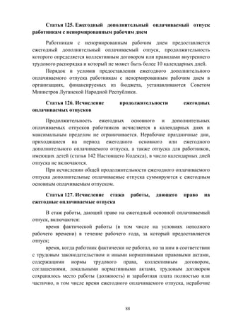 88
Статья 125. Ежегодный дополнительный оплачиваемый отпуск
работникам с ненормированным рабочим днем
Работникам с ненормированным рабочим днем предоставляется
ежегодный дополнительный оплачиваемый отпуск, продолжительность
которого определяется коллективным договором или правилами внутреннего
трудового распорядка и который не может быть более 10 календарных дней.
Порядок и условия предоставления ежегодного дополнительного
оплачиваемого отпуска работникам с ненормированным рабочим днем в
организациях, финансируемых из бюджета, устанавливаются Советом
Министров Луганской Народной Республики.
Статья 126. Исчисление продолжительности ежегодных
оплачиваемых отпусков
Продолжительность ежегодных основного и дополнительных
оплачиваемых отпусков работников исчисляется в календарных днях и
максимальным пределом не ограничивается. Нерабочие праздничные дни,
приходящиеся на период ежегодного основного или ежегодного
дополнительного оплачиваемого отпуска, а также отпуска для работников,
имеющих детей (статья 142 Настоящего Кодекса), в число календарных дней
отпуска не включаются.
При исчислении общей продолжительности ежегодного оплачиваемого
отпуска дополнительные оплачиваемые отпуска суммируются с ежегодным
основным оплачиваемым отпуском.
Статья 127. Исчисление стажа работы, дающего право на
ежегодные оплачиваемые отпуска
В стаж работы, дающий право на ежегодный основной оплачиваемый
отпуск, включаются:
время фактической работы (в том числе на условиях неполного
рабочего времени) в течение рабочего года, за который предоставляется
отпуск;
время, когда работник фактически не работал, но за ним в соответствии
с трудовым законодательством и иными нормативными правовыми актами,
содержащими нормы трудового права, коллективным договором,
соглашениями, локальными нормативными актами, трудовым договором
сохранялось место работы (должность) и заработная плата полностью или
частично, в том числе время ежегодного оплачиваемого отпуска, нерабочие
 