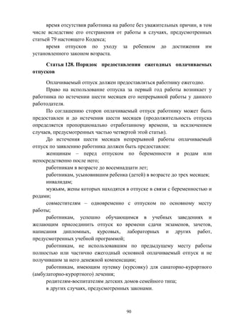 90
время отсутствия работника на работе без уважительных причин, в том
числе вследствие его отстранения от работы в случаях, предусмотренных
статьей 79 настоящего Кодекса;
время отпусков по уходу за ребенком до достижения им
установленного законом возраста.
Статья 128. Порядок предоставления ежегодных оплачиваемых
отпусков
Оплачиваемый отпуск должен предоставляться работнику ежегодно.
Право на использование отпуска за первый год работы возникает у
работника по истечении шести месяцев его непрерывной работы у данного
работодателя.
По соглашению сторон оплачиваемый отпуск работнику может быть
предоставлен и до истечения шести месяцев (продолжительность отпуска
определяется пропорционально отработанному времени, за исключением
случаев, предусмотренных частью четвертой этой статьи).
До истечения шести месяцев непрерывной работы оплачиваемый
отпуск по заявлению работника должен быть предоставлен:
женщинам – перед отпуском по беременности и родам или
непосредственно после него;
работникам в возрасте до восемнадцати лет;
работникам, усыновившим ребенка (детей) в возрасте до трех месяцев;
инвалидам;
мужьям, жены которых находятся в отпуске в связи с беременностью и
родами;
совместителям – одновременно с отпуском по основному месту
работы;
работникам, успешно обучающимся в учебных заведениях и
желающим присоединить отпуск ко времени сдачи экзаменов, зачетов,
написания дипломных, курсовых, лабораторных и других работ,
предусмотренных учебной программой;
работникам, не использовавшим по предыдущему месту работы
полностью или частично ежегодный основной оплачиваемый отпуск и не
получившим за него денежной компенсации;
работникам, имеющим путевку (курсовку) для санаторно-курортного
(амбулаторно-курортного) лечения;
родителям-воспитателям детских домов семейного типа;
в других случаях, предусмотренных законами.
 