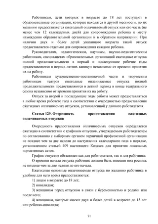 91
Работникам, дети которых в возрасте до 18 лет поступают в
образовательные организации, которые находятся в другой местности, по их
желанию предоставляется ежегодный оплачиваемый отпуск или его часть (не
менее чем 12 календарных дней) для сопровождения ребенка к месту
нахождения образовательной организации и в обратном направлении. При
наличии двух и более детей указанного возраста такой отпуск
предоставляется отдельно для сопровождения каждого ребенка.
Руководителям, педагогическим, научным, научно-педагогическим
работникам, специалистам образовательных организаций ежегодные отпуска
полной продолжительности в первый и последующие рабочие годы
предоставляются в период летних каникул независимо от времени принятия
их на работу.
Работникам художественно-постановочной части и творческим
работникам театров ежегодные оплачиваемые отпуска полной
продолжительности предоставляются в летний период в конце театрального
сезона независимо от времени принятия их на работу.
Отпуск за второй и последующие годы работы может предоставляться
в любое время рабочего года в соответствии с очередностью предоставления
ежегодных оплачиваемых отпусков, установленной у данного работодателя.
Статья 129. Очередность предоставления ежегодных
оплачиваемых отпусков
Очередность предоставления оплачиваемых отпусков определяется
ежегодно в соответствии с графиком отпусков, утверждаемым работодателем
по согласованию с выборным органом первичной профсоюзной организации
не позднее чем за две недели до наступления календарного года в порядке,
установленном статьей 409 настоящего Кодекса для принятия локальных
нормативных актов.
График отпусков обязателен как для работодателя, так и для работника.
О времени начала отпуска работник должен быть извещен под роспись
не позднее чем за две недели до его начала.
Ежегодные основные оплачиваемые отпуска по желанию работника в
удобное для него время предоставляются:
1) лицам в возрасте до 18 лет;
2) инвалидам;
3) женщинам перед отпуском в связи с беременностью и родами или
после него;
4) женщинам, которые имеют двух и более детей в возрасте до 15 лет
или ребенка-инвалида;
 