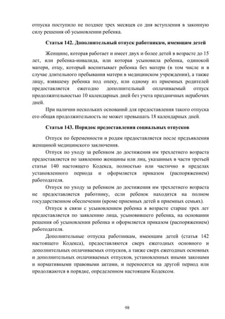98
отпуска поступило не позднее трех месяцев со дня вступления в законную
силу решения об усыновлении ребенка.
Статья 142. Дополнительный отпуск работникам, имеющим детей
Женщине, которая работает и имеет двух и более детей в возрасте до 15
лет, или ребенка-инвалида, или которая усыновила ребенка, одинокой
матери, отцу, который воспитывает ребенка без матери (в том числе и в
случае длительного пребывания матери в медицинском учреждении), а также
лицу, взявшему ребенка под опеку, или одному из приемных родителей
предоставляется ежегодно дополнительный оплачиваемый отпуск
продолжительностью 10 календарных дней без учета праздничных нерабочих
дней.
При наличии нескольких оснований для предоставления такого отпуска
его общая продолжительность не может превышать 18 календарных дней.
Статья 143. Порядок предоставления социальных отпусков
Отпуск по беременности и родам предоставляется после предъявления
женщиной медицинского заключения.
Отпуск по уходу за ребенком до достижения им трехлетнего возраста
предоставляется по заявлению женщины или лиц, указанных в части третьей
статьи 140 настоящего Кодекса, полностью или частично в пределах
установленного периода и оформляется приказом (распоряжением)
работодателя.
Отпуск по уходу за ребенком до достижения им трехлетнего возраста
не предоставляется работнику, если ребенок находится на полном
государственном обеспечении (кроме приемных детей в приемных семьях).
Отпуск в связи с усыновлением ребенка в возрасте старше трех лет
предоставляется по заявлению лица, усыновившего ребенка, на основании
решения об усыновлении ребенка и оформляется приказом (распоряжением)
работодателя.
Дополнительные отпуска работникам, имеющим детей (статья 142
настоящего Кодекса), предоставляются сверх ежегодных основного и
дополнительных оплачиваемых отпусков, а также сверх ежегодных основных
и дополнительных оплачиваемых отпусков, установленных иными законами
и нормативными правовыми актами, и переносятся на другой период или
продолжаются в порядке, определенном настоящим Кодексом.
 