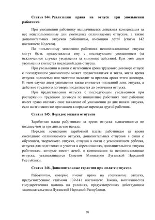 99
Статья 144. Реализация права на отпуск при увольнении
работника
При увольнении работнику выплачивается денежная компенсация за
все неиспользованные дни ежегодных оплачиваемых отпусков, а также
дополнительных отпусков работникам, имеющим детей (статья 142
настоящего Кодекса).
По письменному заявлению работника неиспользованные отпуска
могут быть предоставлены ему с последующим увольнением (за
исключением случаев увольнения за виновные действия). При этом днем
увольнения считается последний день отпуска.
При увольнении в связи с истечением срока трудового договора отпуск
с последующим увольнением может предоставляться и тогда, когда время
отпуска полностью или частично выходит за пределы срока этого договора.
В этом случае днем увольнения также считается последний день отпуска, а
действие трудового договора продолжается до окончания отпуска.
При предоставлении отпуска с последующим увольнением при
расторжении трудового договора по инициативе работника этот работник
имеет право отозвать свое заявление об увольнении до дня начала отпуска,
если на его место не приглашен в порядке перевода другой работник.
Статья 145. Порядок оплаты отпусков
Заработная плата работникам за время отпуска выплачивается не
позднее чем за три дня до его начала.
Порядок исчисления заработной платы работникам за время
ежегодного оплачиваемого отпуска, дополнительных отпусков в связи с
обучением, творческого отпуска, отпуска в связи с усыновлением ребенка,
отпуска для подготовки и участия в соревнованиях, дополнительного отпуска
работникам, которые имеют детей, и компенсации за неиспользованные
отпуска, устанавливается Советом Министров Луганской Народной
Республики.
Статья 146. Дополнительные гарантии при оплате отпусков
Работникам, которые имеют право на социальные отпуска,
предусмотренные статьями 139-141 настоящего Закона, выплачивается
государственная помощь на условиях, предусмотренных действующим
законодательством Луганской Народной Республики.
 