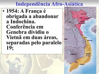 Independência Afro-Asiática
• 1954: A França é
  obrigada a abandonar
  a Indochina.
  Conferência em
  Genebra dividiu o
  Vietnã em duas áreas,
  separadas pelo paralelo
  19;
 