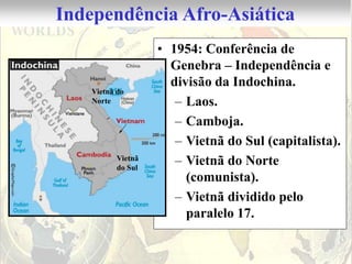 Independência Afro-Asiática
                    • 1954: Conferência de
                      Genebra – Independência e
                      divisão da Indochina.
    Vietnã do
    Norte              – Laos.
                       – Camboja.
                       – Vietnã do Sul (capitalista).
           Vietnã
           do Sul
                       – Vietnã do Norte
                         (comunista).
                       – Vietnã dividido pelo
                         paralelo 17.
 