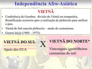 Independência Afro-Asiática
                             VIETNÃ
• Conferência de Genebra: divisão do Vietnã era temporária.
  Reunificação ocorreria após a realização de plebiscito para unificar
  o país.
• Vietnã do Sul cancela plebiscito – medo do comunismo.
• Guerra inicia (1960 – 1975):


 VIETNÃ DO SUL                        VIETNÃ DO NORTE*
 Apoio dos EUA
                               X      Vietcongues (guerrilheiros
                                      comunistas do sul)
 