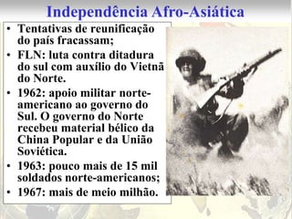 Independência Afro-Asiática
• Tentativas de reunificação
  do país fracassam;
• FLN: luta contra ditadura
  do sul com auxílio do Vietnã
  do Norte.
• 1962: apoio militar norte-
  americano ao governo do
  Sul. O governo do Norte
  recebeu material bélico da
  China Popular e da União
  Soviética.
• 1963: pouco mais de 15 mil
  soldados norte-americanos;
• 1967: mais de meio milhão.
 
