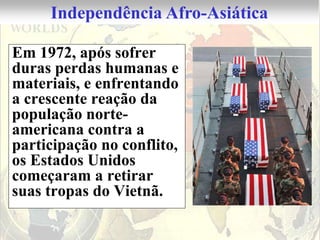 Independência Afro-Asiática

Em 1972, após sofrer
duras perdas humanas e
materiais, e enfrentando
a crescente reação da
população norte-
americana contra a
participação no conflito,
os Estados Unidos
começaram a retirar
suas tropas do Vietnã.
 