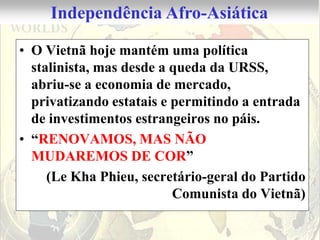 Independência Afro-Asiática

• O Vietnã hoje mantém uma política
  stalinista, mas desde a queda da URSS,
  abriu-se a economia de mercado,
  privatizando estatais e permitindo a entrada
  de investimentos estrangeiros no páis.
• “RENOVAMOS, MAS NÃO
  MUDAREMOS DE COR”
     (Le Kha Phieu, secretário-geral do Partido
                          Comunista do Vietnã)
 