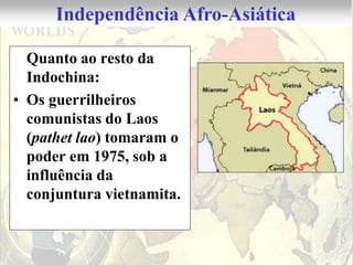 Independência Afro-Asiática

  Quanto ao resto da
  Indochina:
• Os guerrilheiros
  comunistas do Laos
  (pathet lao) tomaram o
  poder em 1975, sob a
  influência da
  conjuntura vietnamita.
 