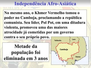 Independência Afro-Asiática
No mesmo ano, o Khmer Vermelho tomou o
poder no Camboja, proclamando a república
comunista. Seu líder, Pol Pot, em uma ditadura
violenta, promoveu uma das maiores
atrocidade já cometidas por um governo
contra o seu próprio povo.

     Metade da
    população foi
eliminada em 3 anos
 
