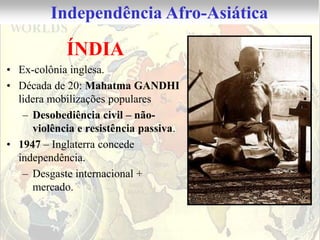 Independência Afro-Asiática

            ÍNDIA
• Ex-colônia inglesa.
• Década de 20: Mahatma GANDHI
  lidera mobilizações populares
   – Desobediência civil – não-
     violência e resistência passiva.
• 1947 – Inglaterra concede
  independência.
   – Desgaste internacional +
     mercado.
 