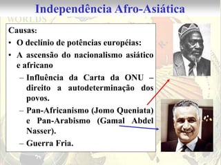 Independência Afro-Asiática
Causas:
• O declínio de potências européias:
• A ascensão do nacionalismo asiático
  e africano
   – Influência da Carta da ONU –
     direito a autodeterminação dos
     povos.
   – Pan-Africanismo (Jomo Queniata)
     e Pan-Arabismo (Gamal Abdel
     Nasser).
   – Guerra Fria.
 