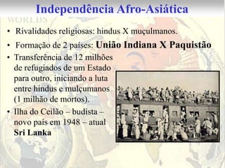 Independência Afro-Asiática
• Rivalidades religiosas: hindus X muçulmanos.
• Formação de 2 países: União Indiana X Paquistão
• Transferência de 12 milhões
  de refugiados de um Estado
  para outro, iniciando a luta
  entre hindus e mulçumanos
  (1 milhão de mortos).
• Ilha do Ceilão – budista –
  novo país em 1948 – atual
  Sri Lanka
 