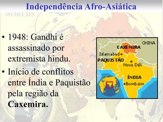 Independência Afro-Asiática


• 1948: Gandhi é
  assassinado por
  extremista hindu.
• Início de conflitos
  entre Índia e Paquistão
  pela região da
  Caxemira.
 
