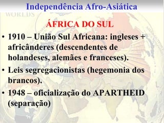 Independência Afro-Asiática
             ÁFRICA DO SUL
• 1910 – União Sul Africana: ingleses +
  africânderes (descendentes de
  holandeses, alemães e franceses).
• Leis segregacionistas (hegemonia dos
  brancos).
• 1948 – oficialização do APARTHEID
  (separação)
 