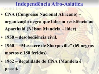 Independência Afro-Asiática
• CNA (Congresso Nacional Africano) –
 organização negra que liderou resistência ao
 Aparthaid (Nélson Mandela – líder)
• 1950 – desobediência civil.
• 1960 – “Massacre de Sharpeville” (69 negros
 mortos e 180 feridos).
• 1962 – ilegalidade do CNA (Mandela é
 preso).
 