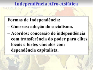 Independência Afro-Asiática


Formas de Independência:
– Guerras: adoção do socialismo.
– Acordos: concessão de independência
  com transferência do poder para elites
  locais e fortes vínculos com
  dependência capitalista.
 