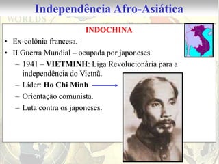 Independência Afro-Asiática
                      INDOCHINA
• Ex-colônia francesa.
• II Guerra Mundial – ocupada por japoneses.
   – 1941 – VIETMINH: Liga Revolucionária para a
     independência do Vietnã.
   – Líder: Ho Chi Minh
   – Orientação comunista.
   – Luta contra os japoneses.
 