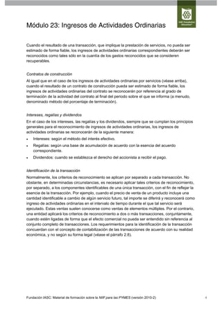 Módulo 23: Ingresos de Actividades Ordinarias

Cuando el resultado de una transacción, que implique la prestación de servicios, no pueda ser
estimado de forma fiable, los ingresos de actividades ordinarias correspondientes deberán ser
reconocidos como tales sólo en la cuantía de los gastos reconocidos que se consideren
recuperables.


Contratos de construcción
Al igual que en el caso de los ingresos de actividades ordinarias por servicios (véase arriba),
cuando el resultado de un contrato de construcción pueda ser estimado de forma fiable, los
ingresos de actividades ordinarias del contrato se reconocerán por referencia al grado de
terminación de la actividad del contrato al final del periodo sobre el que se informa (a menudo,
denominado método del porcentaje de terminación).


Intereses, regalías y dividendos
En el caso de los intereses, las regalías y los dividendos, siempre que se cumplan los principios
generales para el reconocimiento de ingresos de actividades ordinarias, los ingresos de
actividades ordinarias se reconocerán de la siguiente manera:
   Intereses: según el método del interés efectivo.
   Regalías: según una base de acumulación de acuerdo con la esencia del acuerdo
    correspondiente.
   Dividendos: cuando se establezca el derecho del accionista a recibir el pago.


Identificación de la transacción
Normalmente, los criterios de reconocimiento se aplican por separado a cada transacción. No
obstante, en determinadas circunstancias, es necesario aplicar tales criterios de reconocimiento,
por separado, a los componentes identificables de una única transacción, con el fin de reflejar la
esencia de la transacción. Por ejemplo, cuando el precio de venta de un producto incluye una
cantidad identificable a cambio de algún servicio futuro, tal importe se diferirá y reconocerá como
ingreso de actividades ordinarias en el intervalo de tiempo durante el que tal servicio será
ejecutado. Estas ventas suelen conocerse como ventas de elementos múltiples. Por el contrario,
una entidad aplicará los criterios de reconocimiento a dos o más transacciones, conjuntamente,
cuando estén ligadas de forma que el efecto comercial no pueda ser entendido sin referencia al
conjunto completo de transacciones. Los requerimientos para la identificación de la transacción
concuerdan con el concepto de contabilización de las transacciones de acuerdo con su realidad
económica, y no según su forma legal (véase el párrafo 2.8).




Fundación IASC: Material de formación sobre la NIIF para las PYMES (versión 2010-2)                   4
 