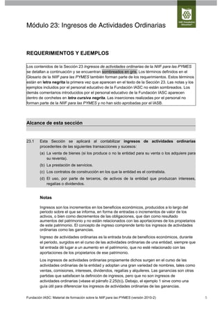 Módulo 23: Ingresos de Actividades Ordinarias



REQUERIMIENTOS Y EJEMPLOS

Los contenidos de la Sección 23 Ingresos de actividades ordinarias de la NIIF para las PYMES
se detallan a continuación y se encuentran sombreados en gris. Los términos definidos en el
Glosario de la NIIF para las PYMES también forman parte de los requerimientos. Estos términos
están en letra negrita la primera vez que aparecen en el texto de la Sección 23. Las notas y los
ejemplos incluidos por el personal educativo de la Fundación IASC no están sombreados. Los
demás comentarios introducidos por el personal educativo de la Fundación IASC aparecen
dentro de corchetes en letra cursiva negrita. Las inserciones realizadas por el personal no
forman parte de la NIIF para las PYMES y no han sido aprobadas por el IASB.




Alcance de esta sección


23.1    Esta Sección se aplicará al contabilizar ingresos de actividades ordinarias
        procedentes de las siguientes transacciones y sucesos:
        (a) La venta de bienes (si los produce o no la entidad para su venta o los adquiere para
            su reventa).
        (b) La prestación de servicios.
        (c) Los contratos de construcción en los que la entidad es el contratista.
        (d) El uso, por parte de terceros, de activos de la entidad que produzcan intereses,
            regalías o dividendos.


        Notas

        Ingresos son los incrementos en los beneficios económicos, producidos a lo largo del
        periodo sobre el que se informa, en forma de entradas o incrementos de valor de los
        activos, o bien como decrementos de las obligaciones, que dan como resultado
        aumentos del patrimonio y no están relacionados con las aportaciones de los propietarios
        de este patrimonio. El concepto de ingreso comprende tanto los ingresos de actividades
        ordinarias como las ganancias.
        Ingreso de actividades ordinarias es la entrada bruta de beneficios económicos, durante
        el periodo, surgidos en el curso de las actividades ordinarias de una entidad, siempre que
        tal entrada dé lugar a un aumento en el patrimonio, que no esté relacionado con las
        aportaciones de los propietarios de ese patrimonio.
        Los ingresos de actividades ordinarias propiamente dichos surgen en el curso de las
        actividades ordinarias de la entidad y adoptan una gran variedad de nombres, tales como
        ventas, comisiones, intereses, dividendos, regalías y alquileres. Las ganancias son otras
        partidas que satisfacen la definición de ingresos, pero que no son ingresos de
        actividades ordinarias (véase el párrafo 2.25(b)). Debajo, el ejemplo 1 sirve como una
        guía útil para diferenciar los ingresos de actividades ordinarias de las ganancias.

Fundación IASC: Material de formación sobre la NIIF para las PYMES (versión 2010-2)                  5
 