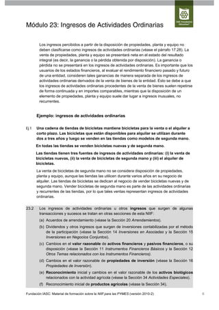 Módulo 23: Ingresos de Actividades Ordinarias

        Los ingresos percibidos a partir de la disposición de propiedades, planta y equipo no
        deben clasificarse como ingresos de actividades ordinarias (véase el párrafo 17.28). La
        venta de propiedades, planta y equipo se presentará neta en el estado del resultado
        integral (es decir, la ganancia o la pérdida obtenida por disposición). La ganancia o
        pérdida no se presentará en los ingresos de actividades ordinarias. Es importante que los
        usuarios de los estados financieros, al evaluar el rendimiento financiero pasado y futuro
        de una entidad, consideren tales ganancias de manera separada de los ingresos de
        actividades ordinarias derivados de la venta de bienes de la entidad. Esto se debe a que
        los ingresos de actividades ordinarias procedentes de la venta de bienes suelen repetirse
        de forma continuada y en importes comparables, mientras que la disposición de un
        elemento de propiedades, planta y equipo suele dar lugar a ingresos inusuales, no
        recurrentes.


       Ejemplo: ingresos de actividades ordinarias

Ej 1   Una cadena de tiendas de bicicletas mantiene bicicletas para la venta o el alquiler a
       corto plazo. Las bicicletas que están disponibles para alquilar se utilizan durante
       dos a tres años y luego se venden en las tiendas como modelos de segunda mano.
       En todas las tiendas se venden bicicletas nuevas y de segunda mano.
       Las tiendas tienen tres fuentes de ingresos de actividades ordinarias: (i) la venta de
       bicicletas nuevas, (ii) la venta de bicicletas de segunda mano y (iii) el alquiler de
       bicicletas.
       La venta de bicicletas de segunda mano no se considera disposición de propiedades,
       planta y equipo, aunque las tiendas las utilicen durante varios años en su negocio de
       alquiler. Las tiendas de bicicletas se dedican al negocio de vender bicicletas nuevas y de
       segunda mano. Vender bicicletas de segunda mano es parte de las actividades ordinarias
       y recurrentes de las tiendas, por lo que tales ventas representan ingresos de actividades
       ordinarias.


23.2    Los ingresos de actividades ordinarias u otros ingresos que surgen de algunas
        transacciones y sucesos se tratan en otras secciones de esta NIIF:
        (a) Acuerdos de arrendamiento (véase la Sección 20 Arrendamientos).
        (b) Dividendos y otros ingresos que surgen de inversiones contabilizadas por el método
            de la participación (véase la Sección 14 Inversiones en Asociadas y la Sección 15
            Inversiones en Negocios Conjuntos).
        (c) Cambios en el valor razonable de activos financieros y pasivos financieros, o su
            disposición (véase la Sección 11 Instrumentos Financieros Básicos y la Sección 12
            Otros Temas relacionados con los Instrumentos Financieros).
        (d) Cambios en el valor razonable de propiedades de inversión (véase la Sección 16
            Propiedades de Inversión).
        (e) Reconocimiento inicial y cambios en el valor razonable de los activos biológicos
            relacionados con la actividad agrícola (véase la Sección 34 Actividades Especiales).
        (f) Reconocimiento inicial de productos agrícolas (véase la Sección 34).

Fundación IASC: Material de formación sobre la NIIF para las PYMES (versión 2010-2)                 6
 