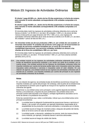 Módulo 23: Ingresos de Actividades Ordinarias

       El cliente 1 paga 40.500 u.m., dentro de los 30 días posteriores a la fecha de compra,
       para cancelar el monto adeudado correspondiente a 90 unidades compradas a la
       entidad.
       El cliente 2 paga 45.000 u.m., dentro de los 60 días posteriores a la fecha de compra,
       para cancelar el monto adeudado correspondiente a 90 unidades compradas a la
       entidad.
       El minorista debe medir los ingresos de actividades ordinarias obtenidos de la venta de
       bienes al cliente 1 en 40.500 u.m. (es decir, 90 unidades × (500 u.m. de precio de lista
       menos el descuento por pago temprano del 10% × 500 u.m.)), y los ingresos de
       actividades ordinarias obtenidos de la venta de bienes al cliente 2 en 45.000 u.m. (es decir,
       90 unidades × precio de lista de 500 u.m.).

Ej 5   Un minorista vende uno de sus productos a 500 u.m. por unidad. En una ocasión, el
       minorista intercambió 10 unidades del producto como pago por 10 horas-hombre en
       concepto de servicios contables brindados por un socio de una firma de
       contabilidad internacional. Los servicios contables recibidos se ofrecen a los
       clientes de la firma de contabilidad a 500 u.m. por hora.
       El minorista debe medir los ingresos de actividades ordinarias obtenidos de la venta de
       bienes en 5.000 u.m. (es decir, 10 horas-hombre × 500 u.m. por hora (véanse también
       párrafos 23.6 y 23.7)).

23.4    Una entidad incluirá en los ingresos de actividades ordinarias solamente las entradas
        brutas de beneficios económicos recibidos y por recibir por parte de la entidad, por su
        cuenta propia. Una entidad excluirá de los ingresos de actividades ordinarias todos los
        importes recibidos por cuenta de terceras partes tales como impuestos sobre las ventas,
        impuestos sobre productos o servicios o impuestos sobre el valor añadido. En una
        relación de agencia, una entidad incluirá en los ingresos de actividades ordinarias solo el
        importe de su comisión. Los importes recibidos por cuenta del principal no son ingresos
        de actividades ordinarias de la entidad.


        Notas
        En una relación de agencia, las entradas brutas de beneficios económicos incluyen los
        importes recibidos por cuenta del principal. Sin embargo, sólo la parte de la entrada bruta
        que representa la comisión para el agente se incluye en los ingresos de actividades
        ordinarias del agente.
        Determinar si una entidad actúa como principal o como agente depende de distintos
        hechos y circunstancias y requiere de juicio profesional. Una entidad actúa como
        principal cuando está expuesta a los riesgos y ventajas significativos asociados con la
        venta de bienes o la prestación de servicios.
        Entre las características que, solas o combinadas, indican que una entidad actúa como
        principal encontramos:
        (a)      La entidad tiene la obligación fundamental de proporcionar bienes o servicios al
                 cliente, o de cumplir con el pedido; por ejemplo haciéndose responsable de la
                 aceptabilidad de los productos o servicios solicitados o comprados por el cliente.
        (b)      La entidad asume el riesgo de inventario antes o después del pedido del cliente,
                 tanto en el envío como en caso de devolución.
        (c)      La entidad puede, a discreción, establecer los precios, tanto de manera directa
                 como indirecta, por ejemplo, brindando bienes o servicios adicionales.
        (d)      La entidad asume el riesgo de crédito del cliente.

Fundación IASC: Material de formación sobre la NIIF para las PYMES (versión 2010-2)                    8
 