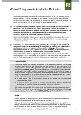 Módulo 23: Ingresos de Actividades Ordinarias

       El minorista debe medir el ingreso de actividades ordinarias en 90 u.m. por cada unidad
       vendida (es decir, 100 u.m. del precio de lista menos 10 u.m. cobradas por cuenta del
       gobierno). El minorista actúa como agente en el cobro del IVA por cuenta del gobierno, por
       lo que el IVA no se incluye en los ingresos de actividades ordinarias.


Ej 9   Un expendedor de tabaco vende cigarros a 10 u.m. la unidad, incluido el impuesto al
       tabaco de 4 u.m. que recauda por cuenta del gobierno nacional. El impuesto al
       tabaco se paga al gobierno a fines del mes siguiente al mes en que se vendieron los
       cigarrillos. No obstante, si el cliente se atrasa, el expendedor de tabaco tiene
       derecho a reclamar al gobierno el impuesto al tabaco.
       El expendedor de tabaco debe medir el ingreso de actividades ordinarias en 6 u.m. por
       cada unidad vendida (es decir, 10 u.m. del precio de lista menos 4 u.m. cobradas por
       cuenta del gobierno).

Ej 10 Los hechos son los mismos que en el ejemplo 9. Sin embargo, en este ejemplo, el
      impuesto al tabaco de 4 u.m. depende de la cantidad de cigarros que el expendedor
      produzca durante el mes (es decir, el expendedor debe pagar el impuesto,
      independientemente de si los cigarros se venden). Además, si un cliente se atrasa,
      el expendedor de tabaco no puede reclamar el impuesto al gobierno.
       El expendedor debe medir los ingresos de actividades ordinarias en 10 u.m. por cada
       unidad vendida e incluir el impuesto en los resultados del periodo en el que se produce el
       cigarro. Según este ejemplo, el impuesto al tabaco es un impuesto a la producción.


        Pago diferido
23.5    Cuando se difieren las entradas de efectivo o equivalentes al efectivo y el acuerdo
        constituye efectivamente una transacción de financiación, el valor razonable de la
        contraprestación es el valor presente de todos los cobros futuros determinados
        utilizando una tasa de interés imputada Una transacción de financiación surge cuando,
        por ejemplo, una entidad concede un crédito sin intereses al comprador o acepta un
        efecto comercial, cargando al comprador una tasa de interés menor que la del mercado,
        como contraprestación por la venta de bienes. La tasa de interés imputada será, de entre
        las dos siguientes, la que mejor se pueda determinar:
        (a) la tasa vigente para un instrumento similar de un emisor con una calificación
            crediticia similar; o bien,
        (b) la tasa de interés que iguala el nominal del instrumento utilizado, debidamente
            descontado, al precio al contado de los bienes o servicios vendidos.
        Una entidad reconocerá la diferencia entre el valor presente de todos los cobros futuros y
        el importe nominal de la contraprestación como ingreso de actividades ordinarias por
        intereses, de acuerdo con los párrafos 23.28 y 23.29 y con la Sección 11.

        Notas

        El valor presente es la estimación actual del valor descontado presente de las futuras
        entradas netas de efectivo en el curso normal de la operación.
        Si la tasa de interés implícita está determinada como la tasa de interés que iguala el
        importe nominal del instrumento utilizado, debidamente descontado, al precio al contado
        de los bienes o servicios vendidos (según el párrafo 23.5(b), la que mejor se pueda
Fundación IASC: Material de formación sobre la NIIF para las PYMES (versión 2010-2)                  10
 
