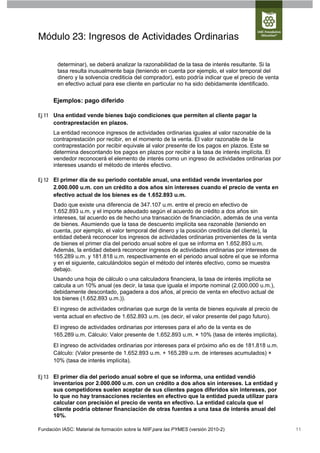 Módulo 23: Ingresos de Actividades Ordinarias

        determinar), se deberá analizar la razonabilidad de la tasa de interés resultante. Si la
        tasa resulta inusualmente baja (teniendo en cuenta por ejemplo, el valor temporal del
        dinero y la solvencia crediticia del comprador), esto podría indicar que el precio de venta
        en efectivo actual para ese cliente en particular no ha sido debidamente identificado.

      Ejemplos: pago diferido

Ej 11 Una entidad vende bienes bajo condiciones que permiten al cliente pagar la
      contraprestación en plazos.
      La entidad reconoce ingresos de actividades ordinarias iguales al valor razonable de la
      contraprestación por recibir, en el momento de la venta. El valor razonable de la
      contraprestación por recibir equivale al valor presente de los pagos en plazos. Este se
      determina descontando los pagos en plazos por recibir a la tasa de interés implícita. El
      vendedor reconocerá el elemento de interés como un ingreso de actividades ordinarias por
      intereses usando el método de interés efectivo.

Ej 12 El primer día de su periodo contable anual, una entidad vende inventarios por
      2.000.000 u.m. con un crédito a dos años sin intereses cuando el precio de venta en
      efectivo actual de los bienes es de 1.652.893 u.m.
      Dado que existe una diferencia de 347.107 u.m. entre el precio en efectivo de
      1.652.893 u.m. y el importe adeudado según el acuerdo de crédito a dos años sin
      intereses, tal acuerdo es de hecho una transacción de financiación, además de una venta
      de bienes. Asumiendo que la tasa de descuento implícita sea razonable (teniendo en
      cuenta, por ejemplo, el valor temporal del dinero y la posición crediticia del cliente), la
      entidad deberá reconocer los ingresos de actividades ordinarias provenientes de la venta
      de bienes el primer día del periodo anual sobre el que se informa en 1.652.893 u.m.
      Además, la entidad deberá reconocer ingresos de actividades ordinarias por intereses de
      165.289 u.m. y 181.818 u.m. respectivamente en el periodo anual sobre el que se informa
      y en el siguiente, calculándolos según el método del interés efectivo, como se muestra
      debajo.
      Usando una hoja de cálculo o una calculadora financiera, la tasa de interés implícita se
      calcula a un 10% anual (es decir, la tasa que iguala el importe nominal (2.000.000 u.m.),
      debidamente descontado, pagadera a dos años, al precio de venta en efectivo actual de
      los bienes (1.652.893 u.m.)).
      El ingreso de actividades ordinarias que surge de la venta de bienes equivale al precio de
      venta actual en efectivo de 1.652.893 u.m. (es decir, el valor presente del pago futuro).
      El ingreso de actividades ordinarias por intereses para el año de la venta es de
      165.289 u.m. Cálculo: Valor presente de 1.652.893 u.m. × 10% (tasa de interés implícita).
      El ingreso de actividades ordinarias por intereses para el próximo año es de 181.818 u.m.
      Cálculo: (Valor presente de 1.652.893 u.m. + 165.289 u.m. de intereses acumulados) ×
      10% (tasa de interés implícita).

Ej 13 El primer día del periodo anual sobre el que se informa, una entidad vendió
      inventarios por 2.000.000 u.m. con un crédito a dos años sin intereses. La entidad y
      sus competidores suelen aceptar de sus clientes pagos diferidos sin intereses, por
      lo que no hay transacciones recientes en efectivo que la entidad pueda utilizar para
      calcular con precisión el precio de venta en efectivo. La entidad calcula que el
      cliente podría obtener financiación de otras fuentes a una tasa de interés anual del
      10%.

Fundación IASC: Material de formación sobre la NIIF para las PYMES (versión 2010-2)                   11
 