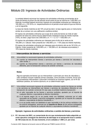 Módulo 23: Ingresos de Actividades Ordinarias

       La entidad deberá reconocer los ingresos de actividades ordinarias provenientes de la
       venta de bienes el primer día del periodo anual sobre el que se informa en 1.652.893 u.m.
       Además, la entidad deberá reconocer ingresos de actividades ordinarias por intereses de
       165.289 u.m. y 181.818 u.m. respectivamente en el periodo anual sobre el que se informa
       y en el siguiente.
       La tasa de interés implícita es del 10% anual (es decir, la tasa vigente para un instrumento
       similar de un emisor con una calificación crediticia similar).
       El ingreso de actividades ordinarias que surge de la venta de bienes se mide al valor
       presente de todos los cobros futuros determinado mediante la tasa de interés implícita
       (10%); es decir, pago futuro de 2.000.000 u.m. × 1 ÷ (1,1)2 = 1.652.893 u.m.
       El ingreso de actividades ordinarias por intereses para el año de la venta es de
       165.289 u.m. Cálculo: Valor presente de 1.652.893 u.m. × 10% (tasa de interés implícita).
       El ingreso de actividades ordinarias por intereses para el próximo año es de 181.818 u.m.
       Cálculo: (Valor presente de 1.652.893 u.m. + 165.289 u.m. de intereses acumulados) ×
       10% (tasa de interés implícita).

        Intercambios de bienes o servicios
23.6    Una entidad no reconocerá ingresos de actividades ordinarias:
        (a) cuando se intercambien bienes o servicios por bienes o servicios de naturaleza y
            valor similar, o
        (b) cuando se intercambien bienes o servicios por bienes o servicios de naturaleza
            diferente, pero la transacción carezca de carácter comercial.


        Notas

        Algunos ejemplos de bienes que se intercambian o permutan por otros de naturaleza y
        valor similares incluyen materias primas cotizadas, como el aceite o la leche, de los que
        los proveedores intercambian o permutan inventarios en diversos lugares, con el fin de
        satisfacer pedidos, de manera oportuna, en un determinado lugar.

23.7    Una entidad reconocerá ingresos de actividades ordinarias cuando los bienes se vendan
        o los servicios se intercambien por bienes o servicios de naturaleza diferente en una
        transacción de carácter comercial. En ese caso, la entidad medirá la transacción:
        (a) al valor razonable de los bienes o servicios recibidos, ajustado por el importe de
            cualquier efectivo o equivalente al efectivo transferido;
        (b) si el importe según (a) no se puede medir con fiabilidad, entonces por el valor
            razonable de los bienes o servicios entregados, ajustado por el importe de cualquier
            efectivo o equivalente al efectivo transferido; o
        (c) si no se puede medir con fiabilidad el valor razonable ni de los activos recibidos ni de
            los activos entregados, entonces por el importe en libros de los activos entregados,
            ajustado por el importe de cualquier efectivo o equivalente al efectivo transferido.

       Ejemplo: ingresos de actividades ordinarias a cambio de bienes y servicios

Ej 14 El 1 de enero de 20X1, un comerciante de oro que recientemente había adquirido un
      avión ejecutivo consiguió los derechos de aterrizaje en el aeropuerto local a cambio
      de 100 onzas de oro. En ese momento, el oro cotizaba a 1.000 u.m. por onza.

Fundación IASC: Material de formación sobre la NIIF para las PYMES (versión 2010-2)                    12
 