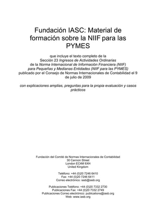Fundación IASC: Material de
      formación sobre la NIIF para las
                 PYMES
                   que incluye el texto completo de la
             Sección 23 Ingresos de Actividades Ordinarias
       de la Norma Internacional de Información Financiera (NIIF)
      para Pequeñas y Medianas Entidades (NIIF para las PYMES)
publicado por el Consejo de Normas Internacionales de Contabilidad el 9
                            de julio de 2009

con explicaciones amplias, preguntas para la propia evaluación y casos
                              prácticos




          Fundación del Comité de Normas Internacionales de Contabilidad
                                 30 Cannon Street
                                London EC4M 6XH
                                  United Kingdom

                         Teléfono: +44 (0)20 7246 6410
                            Fax: +44 (0)20 7246 6411
                        Correo electrónico: iasb@iasb.org

                   Publicaciones Teléfono: +44 (0)20 7332 2730
                     Publicaciones Fax: +44 (0)20 7332 2749
              Publicaciones Correo electrónico: publications@iasb.org
                               Web: www.iasb.org
 