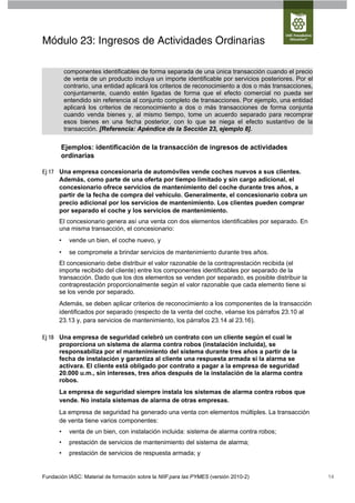 Módulo 23: Ingresos de Actividades Ordinarias

          componentes identificables de forma separada de una única transacción cuando el precio
          de venta de un producto incluya un importe identificable por servicios posteriores. Por el
          contrario, una entidad aplicará los criterios de reconocimiento a dos o más transacciones,
          conjuntamente, cuando estén ligadas de forma que el efecto comercial no pueda ser
          entendido sin referencia al conjunto completo de transacciones. Por ejemplo, una entidad
          aplicará los criterios de reconocimiento a dos o más transacciones de forma conjunta
          cuando venda bienes y, al mismo tiempo, tome un acuerdo separado para recomprar
          esos bienes en una fecha posterior, con lo que se niega el efecto sustantivo de la
          transacción. [Referencia: Apéndice de la Sección 23, ejemplo 8].

       Ejemplos: identificación de la transacción de ingresos de actividades
       ordinarias

Ej 17 Una empresa concesionaria de automóviles vende coches nuevos a sus clientes.
      Además, como parte de una oferta por tiempo limitado y sin cargo adicional, el
      concesionario ofrece servicios de mantenimiento del coche durante tres años, a
      partir de la fecha de compra del vehículo. Generalmente, el concesionario cobra un
      precio adicional por los servicios de mantenimiento. Los clientes pueden comprar
      por separado el coche y los servicios de mantenimiento.
      El concesionario genera así una venta con dos elementos identificables por separado. En
      una misma transacción, el concesionario:
      •    vende un bien, el coche nuevo, y
      •    se compromete a brindar servicios de mantenimiento durante tres años.
      El concesionario debe distribuir el valor razonable de la contraprestación recibida (el
      importe recibido del cliente) entre los componentes identificables por separado de la
      transacción. Dado que los dos elementos se venden por separado, es posible distribuir la
      contraprestación proporcionalmente según el valor razonable que cada elemento tiene si
      se los vende por separado.
      Además, se deben aplicar criterios de reconocimiento a los componentes de la transacción
      identificados por separado (respecto de la venta del coche, véanse los párrafos 23.10 al
      23.13 y, para servicios de mantenimiento, los párrafos 23.14 al 23.16).

Ej 18 Una empresa de seguridad celebró un contrato con un cliente según el cual le
      proporciona un sistema de alarma contra robos (instalación incluida), se
      responsabiliza por el mantenimiento del sistema durante tres años a partir de la
      fecha de instalación y garantiza al cliente una respuesta armada si la alarma se
      activara. El cliente está obligado por contrato a pagar a la empresa de seguridad
      20.000 u.m., sin intereses, tres años después de la instalación de la alarma contra
      robos.
      La empresa de seguridad siempre instala los sistemas de alarma contra robos que
      vende. No instala sistemas de alarma de otras empresas.
      La empresa de seguridad ha generado una venta con elementos múltiples. La transacción
      de venta tiene varios componentes:
      •    venta de un bien, con instalación incluida: sistema de alarma contra robos;
      •    prestación de servicios de mantenimiento del sistema de alarma;
      •    prestación de servicios de respuesta armada; y


Fundación IASC: Material de formación sobre la NIIF para las PYMES (versión 2010-2)                    14
 