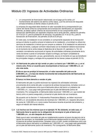 Módulo 23: Ingresos de Actividades Ordinarias

      •   un componente de financiación relacionado con el pago por la venta y el
          mantenimiento del sistema de alarma contra robos, y por los servicios de respuesta
          armada brindados al cliente (véase el párrafo 23.5).
      La empresa de seguridad debe distribuir el valor razonable de la contraprestación por
      cobrar del cliente entre los componentes de la transacción identificados por separado.
      Además, se deben aplicar criterios de reconocimiento en los componentes de la
      transacción identificados por separado (respecto de la venta del bien, véanse los párrafos
      23.10 al 23.13, para la prestación de servicios, los párrafos 23.14 al 23.16 y, para la
      transacción de financiación, los párrafos 23.28 al 23.29 (a)).
      En este caso, la instalación no se considera un componente separado de la transacción
      porque el cliente no podría comprar el sistema sin la instalación, y la entidad no ofrece los
      servicios de instalación a menos que se compre su sistema. Si la instalación es adicional a
      la venta de bienes, cualquier comisión relacionada con la instalación deberá reconocerse
      en el momento de la venta (véase el Apéndice de la Sección 23, ejemplos 2 y 14). Un
      vendedor normalmente reconocerá el ingreso de actividades ordinarias proveniente de la
      venta de bienes cuando el comprador acepte la entrega y se hayan completado la
      instalación y la inspección, ya que, generalmente, ese es el momento en que se transfieren
      los principales riesgos y ventajas de la propiedad de los bienes (véase el párrafo 23.10).


Ej 19 Un fabricante de yates de lujo vende un yate a un banco por 1.000.000 u.m. y, en el
      mismo acto, firma un acuerdo para recomprárselo al banco por 1.080.000 u.m. un
      año más tarde.
      El día en que se produjo la transacción, el valor razonable del yate era de
      2.000.000 u.m., y la tasa de interés incremental del endeudamiento del fabricante se
      aproximaba al 8% anual.
      El banco no tiene derecho a vender el yate.
      El fabricante del yate no podrá reconocer los ingresos de actividades ordinarias
      provenientes de la venta del yate. La esencia de ambas transacciones, tomadas como un
      todo, puede considerarse como que el fabricante obtuvo del banco un préstamo de
      1.000.000 u.m., cuyo pago está garantizado por el yate del fabricante (activo de
      inventario). Por consiguiente, el fabricante debe reconocer 1.000.000 u.m. que recibió del
      banco como un pasivo asegurado y conservar el yate dentro de sus inventarios.
      De acuerdo con la Sección 11 Instrumentos Financieros Básicos, se deben reconocer
      80.000 u.m. (el excedente del precio de recompra de 1.080.000 u.m. respecto del precio
      de venta de 1.000.000 u.m.) como costos financieros durante el período del préstamo, y
      según el método del interés efectivo.


Ej 20 Los hechos son los mismos que en el ejemplo 19. No obstante, en este caso, el
      fabricante tiene la opción (no la obligación) de recomprar el yate al banco por
      1.080.000 u.m., un año después de la venta.
      Dado que el valor razonable del yate es notablemente superior al precio de ejercicio de la
      opción de recompra, es improbable que el fabricante desaproveche la opción. Por lo tanto,
      la esencia de ambas transacciones, tomadas como un todo, puede considerarse como que
      el fabricante obtuvo del banco un préstamo de 1.000.000 u.m., cuyo pago está garantizado
      por el yate del fabricante (activo de inventario). Por consiguiente, el fabricante debe


Fundación IASC: Material de formación sobre la NIIF para las PYMES (versión 2010-2)                   15
 