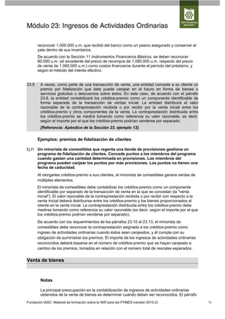 Módulo 23: Ingresos de Actividades Ordinarias

       reconocer 1.000.000 u.m. que recibió del banco como un pasivo asegurado y conservar el
       yate dentro de sus inventarios.
       De acuerdo con la Sección 11 Instrumentos Financieros Básicos, se deben reconocer
       80.000 u.m. (el excedente del precio de recompra de 1.080.000 u.m. respecto del precio
       de venta de 1.000.000 u.m.) como costos financieros durante el período del préstamo, y
       según el método del interés efectivo.


23.9    A veces, como parte de una transacción de venta, una entidad concede a su cliente un
        premio por fidelización que éste puede canjear en el futuro en forma de bienes o
        servicios gratuitos o descuentos sobre éstos. En este caso, de acuerdo con el párrafo
        23.8, la entidad contabilizará los créditos-premio como un componente identificable de
        forma separada de la transacción de ventas inicial. La entidad distribuirá el valor
        razonable de la contraprestación recibida o por recibir por la venta inicial entre los
        créditos-premio y otros componentes de la venta. La contraprestación distribuida entre
        los créditos-premio se medirá tomando como referencia su valor razonable, es decir,
        según el importe por el que los créditos-premio podrían venderse por separado.
        [Referencia: Apéndice de la Sección 23, ejemplo 13].

       Ejemplos: premios de fidelización de clientes

Ej 21 Un minorista de comestibles que regenta una tienda de provisiones gestiona un
      programa de fidelización de clientes. Concede puntos a los miembros del programa
      cuando gastan una cantidad determinada en provisiones. Los miembros del
      programa pueden canjear los puntos por más provisiones. Los puntos no tienen una
      fecha de caducidad.
       Al otorgarles créditos-premio a sus clientes, el minorista de comestibles genera ventas de
       múltiples elementos.
       El minorista de comestibles debe contabilizar los créditos-premio como un componente
       identificable por separado de la transacción de venta en la que se concedan (la "venta
       inicial"). El valor razonable de la contraprestación recibida o por recibir con respecto a la
       venta inicial deberá distribuirse entre los créditos-premio y los bienes proporcionados al
       cliente en la venta inicial. La contraprestación distribuida entre los créditos-premio debe
       medirse tomando como referencia su valor razonable (es decir, según el importe por el que
       los créditos-premio podrían venderse por separado).
       De acuerdo con los requerimientos de los párrafos 23.10 al 23.13, el minorista de
       comestibles debe reconocer la contraprestación asignada a los créditos-premio como
       ingreso de actividades ordinarias cuando éstos sean canjeados, y él cumpla con su
       obligación de suministrar los premios. El importe de los ingresos de actividades ordinarias
       reconocidos deberá basarse en el número de créditos-premio que se hayan canjeado a
       cambio de los premios, tomados en relación con el número total de rescates esperados.


Venta de bienes



        Notas

        La principal preocupación en la contabilización de ingresos de actividades ordinarias
        obtenidos de la venta de bienes es determinar cuándo deben ser reconocidos. El párrafo
Fundación IASC: Material de formación sobre la NIIF para las PYMES (versión 2010-2)                    16
 