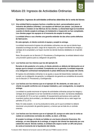 Módulo 23: Ingresos de Actividades Ordinarias

      Ejemplos: ingresos de actividades ordinarias obtenidos de la venta de bienes

Ej 22 Una entidad fabrica equipos hechos a medida (es decir, personalizados) para la
      industria del plástico (clientes). Los equipos se fabrican por piezas. Las piezas se
      ensamblan e instalan en las fábricas de los clientes. La titularidad legal se transfiere
      cuando el cliente acepta la entrega y la instalación e inspección se han completado.
      Los clientes pagan los equipos en el momento de aceptar la entrega.
      La entidad ofrece a sus clientes una garantía estándar de dos años contra defectos
      de fabricación.
      En este ejemplo, el cliente controló el equipo y aceptó la entrega.
      La entidad reconocerá el ingreso de actividades ordinarias una vez que el cliente haya
      aceptado la entrega (es decir, luego de la inspección), se hayan transferido los riesgos y
      ventajas de la propiedad y se hayan reunido los demás factores detallados en el párrafo
      23.10.
      Nota: De acuerdo con la Sección 21 Provisiones y Contingencias, la entidad deberá incluir
      una provisión (pasivo) para su obligación de garantía.


Ej 23 Los hechos son los mismos que los del ejemplo 22.
      Durante el año posterior a la venta, el cliente advierte un defecto de fabricación en el
      equipo que le compró a la entidad. Cumpliendo con la garantía, la entidad responde
      a su obligación contractual reemplazando la pieza defectuosa del equipo del cliente.
      El ingreso de actividades ordinarias no se ajusta a causa del desembolso realizado para
      cumplir con la obligación de garantía. La obligación de garantía se contabiliza de acuerdo
      con la Sección 21 Provisiones y Contingencias.


Ej 24 Los hechos son los mismos que en el ejemplo 22. No obstante, en este caso, el
      cliente no quedó conforme con el equipo instalado y, por consiguiente, no aceptó la
      entrega.
      La entidad no puede reconocer el ingreso de actividades ordinarias porque los riesgos y
      ventajas de la propiedad no se han transferido al cliente (es decir, los factores detallados
      en el párrafo 23.10 no se han cumplido). El equipamiento permanece como parte del
      inventario (activo) de la entidad, y se deberá evaluar el deterioro de su valor según los
      párrafos 27.2 y 27.3.
      Nota: En esta ocasión, no se ha producido la venta, por lo que la entidad no deberá
      reconocer una provisión de garantía (pasivo), a menos que se trate de un contrato
      oneroso.


Ej 25 Los hechos son los mismos que en el ejemplo 22, aunque en este caso la venta se
      realizó en condiciones normales de crédito, es decir, a 60 días.
      Al aceptar la entrega, el cliente se hallaba en una buena situación financiera. Sin
      embargo, un mes después de la entrega, el negocio del cliente fue destruido por una
      catástrofe natural. Siendo realista, la entidad sólo espera recibir un 20% del precio
      de venta al momento de la liquidación del cliente.

Fundación IASC: Material de formación sobre la NIIF para las PYMES (versión 2010-2)                  18
 