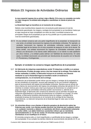 Módulo 23: Ingresos de Actividades Ordinarias

      la nave espacial regrese de su primer viaje a Marte). Si la nave no completa con éxito
      su viaje inaugural, la entidad está obligada a reembolsar al cliente el precio de
      compra.
      La titularidad legal se transfiere en el momento de la entrega.
      Debido a las incertidumbres respecto de si el producto podrá alcanzar el nivel de
      rendimiento garantizado, los riesgos y ventajas de la propiedad no se transfieren hasta que
      el viaje inaugural se haya completado con éxito (es decir, la entidad conserva los
      principales riesgos de la propiedad ya que es muy posible que no pueda alcanzarse el
      nivel de rendimiento garantizado).

23.13 Si una entidad conserva solo una parte insignificante de la propiedad, la transacción es
      una venta y la entidad reconocerá los ingresos de actividades ordinarias. Por ejemplo, un
      vendedor reconocerá los ingresos de actividades ordinarias cuando conserve la
      titularidad legal de los bienes con el único propósito de asegurar el cobro de la deuda. De
      forma similar, una entidad reconocerá los ingresos de actividades ordinarias cuando
      ofrezca una devolución si los bienes están defectuosos o si el cliente no está satisfecho
      por otros motivos, y la entidad pueda estimar con fiabilidad las devoluciones. En estos
      casos, la entidad reconocerá una provisión por devoluciones de acuerdo con la Sección
      21 Provisiones y Contingencias.



      Ejemplo: el vendedor no conserva riesgos significativos de la propiedad

Ej 27 Un fabricante de máquinas expendedoras vende 10 máquinas a crédito a un parque
      de diversiones. El plazo de pago vence a los tres meses de la entrega. Para todas las
      ventas realizadas a crédito, el fabricante incluye en el contrato una cláusula
      mediante la cual la titularidad legal se transfiere recién al recibirse la
      contraprestación, no al momento de la entrega.
      La retención de la titularidad puede indicar que los riesgos y ventajas de la propiedad no
      se han transferido al comprador, aunque este traspaso no es una condición obligatoria
      para el reconocimiento del ingreso de actividades ordinarias. Siempre que se reúnan los
      otros criterios de reconocimiento del ingreso de actividades ordinarias del párrafo 23.10, y
      mientras no existan motivos para creer que el parque de diversiones no cumplirá con el
      pago, los ingresos de actividades ordinarias podrán reconocerse si, además de la
      titularidad legal, el fabricante sólo conserva los derechos que le permiten recuperar las
      máquinas expendedoras si el parque de diversiones no cumpliera con el pago. En otras
      palabras, el fabricante transfiere prácticamente todos los riesgos y ventajas de la
      propiedad al parque de diversiones en el momento de la entrega de las máquinas
      expendedoras. La retención temporaria de la titularidad legal en este caso no tiene
      importancia.

Ej 28 Un minorista ofrece a sus clientes el derecho perpetuo de devolución sobre las
      linternas que vende. Los clientes pueden devolver las linternas por cualquier motivo
      y en cualquier momento y obtener un reembolso del dinero, presentando solamente
      un recibo válido. Los datos históricos constantes indican que se reembolsa
      aproximadamente un 1% de las ventas. El minorista espera que esta tasa de
      reembolsos no se modifique en el futuro.
      El minorista conserva sólo un nivel insignificante y cuantificable de los riesgos y ventajas
      de la propiedad. Si se cumplen los demás criterios de reconocimiento del párrafo 23.10, se
Fundación IASC: Material de formación sobre la NIIF para las PYMES (versión 2010-2)                  20
 